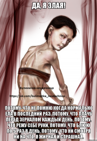 Да, я злая! потому-что не помню когда нормально ела в последний раз, потому, что плачу перед зеркалом каждый день, потому, что режу себе руки, потому, что блюю по 5 раз в день, потому, что ни смотря ни на что, я жирная и страшная.