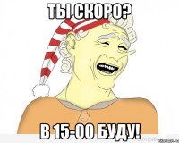 ты скоро? в 15-00 буду!