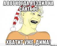 А ВОТ КОГДА Я ЕЗДИЛ НА САНТАФЕ ХВАТИТ УЖЕ, ДИМА!