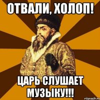 Отвали, холоп! Царь слушает музыку!!!