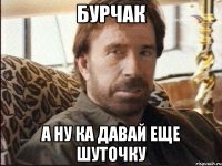 Бурчак а ну ка давай еще шуточку