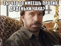 Ты что то имеешь против дяденьки ЧАКА?....... 