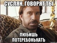 Суслян, говорят ты Любишь потеребонькать