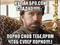 Ну лан бро,спи сладко!!!!!:-* порно снов тебе,прям чтоб супер порно!!!:)