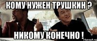 Кому нужен Трушкин ? Никому конечно !