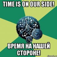 Time is on our side! Время на нашей стороне!