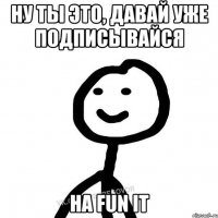 Ну ты это, давай уже подписывайся на FUN it