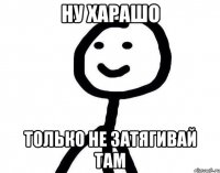 НУ ХАРАШО ТОЛЬКО НЕ ЗАТЯГИВАЙ ТАМ