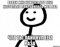 Вован мне кажется,что тебе настолько понравилась моя ава что ты лайкнул ее 2 раза