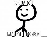 Ух какой маньяк Игорь :3