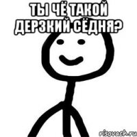 Ты чё такой дерзкий сёдня? 