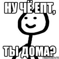 ну чё епт, ты дома?