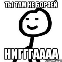 ты там не борзей нигггаааа