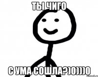 ты чиго с ума сошла?)0)))0