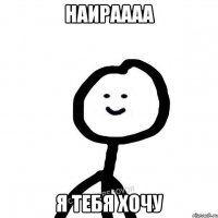 Наираааа Я тебя хочу