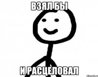 взял бы и расцеловал