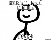 ну ты там не хуей больше, ладн?