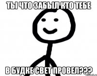 Ты что забыл кто тебе в будке свет провел???