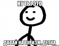 ну ты это давай на туризм, детка