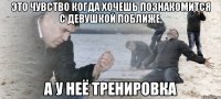 Это чувство когда хочешь познакомится с девушкой поближе, А у неё тренировка