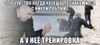 Это чувство когда хочешь познакомится с Никой поближе, А у неё тренировка