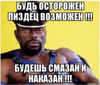 Будь осторожен пиздец возможен !!! Будешь смазан и наказан !!!