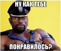 ну как тебе понравилось?