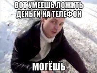 Вот умеешь ложить деньги на телефон МОгёшь