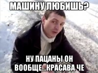 Машину любишь? Ну пацаны он вообще...красава че