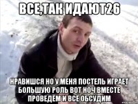все,так идают26 нравишся но у меня постель играет большую роль вот ноч вместе проведём и всё обсудим