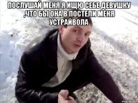 ПОСЛУШАЙ МЕНЯ Я ИЩЮ СЕБЕ ДЕВУШКУ ,ЧТО БЫ ОНА В ПОСТЕЛИ МЕНЯ УСТРАЙВОЛА 