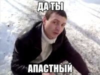 ДА ты апастный