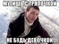 Мутишь с тряпочкой Не будь девочкой