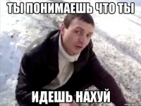 ты понимаешь что ты идешь нахуй