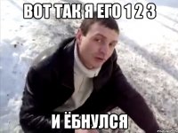 вот так я его 1 2 3 и ёбнулся