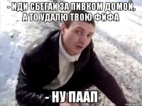 - иди сбегай за пивком домой, а то удалю твою фифа - ну паап