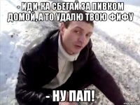 - иди-ка сбегай за пивком домой, а то удалю твою фифу - ну пап!