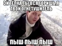 эй тёлка ты вся горишь,я твой огнетушитель пыш пыш пыш