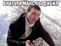 внатури макс ты дибил 