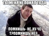 ты меня не понял тада помнишь- не..ну чё т?помнишь-не?...