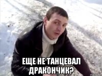  еще не танцевал дракончик?