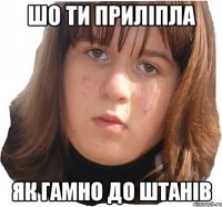 шо ти приліпла як гамно до штанів
