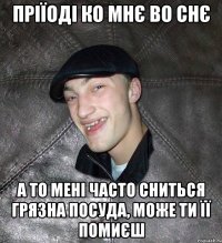 Пріїоді ко мнє во снє А то мені часто сниться грязна посуда, може ти її помиєш