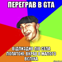 переграв в GTA відпиздив пів села лопатою, вкрав в малого вєліка