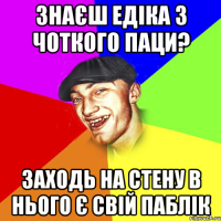 знаєш едіка з чоткого паци? заходь на стену в нього є свій паблік