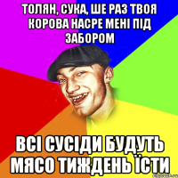 толян, сука, ше раз твоя корова насре мені під забором всі сусіди будуть мясо тиждень їсти