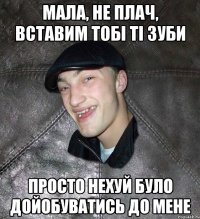 мала, не плач, вставим тобі ті зуби просто нехуй було дойобуватись до мене