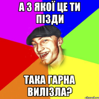 а з якої це ти пізди така гарна вилізла?