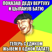 показав деду вертуху и цыпанув батю теперь с едиком жывем в одной палате