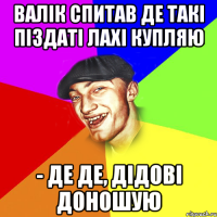 валік спитав де такі піздаті лахі купляю - де де, дідові доношую